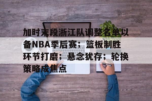 ayx-加时末段浙江队调整名单以备NBA季后赛；篮板制胜环节打磨；悬念犹存；轮换策略成焦点的简单介绍
